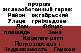 продам железобетонный гараж › Район ­ октябрьский › Улица ­ грибоедова › Дом ­ 6 › Общая площадь ­ 18 › Цена ­ 280 000 - Карелия респ., Петрозаводск г. Недвижимость » Гаражи   . Карелия респ.,Петрозаводск г.